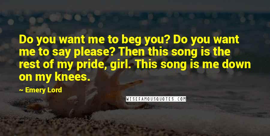 Emery Lord Quotes: Do you want me to beg you? Do you want me to say please? Then this song is the rest of my pride, girl. This song is me down on my knees.