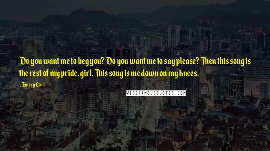 Emery Lord Quotes: Do you want me to beg you? Do you want me to say please? Then this song is the rest of my pride, girl. This song is me down on my knees.