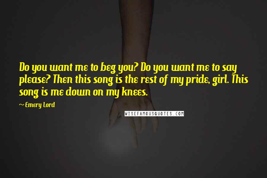 Emery Lord Quotes: Do you want me to beg you? Do you want me to say please? Then this song is the rest of my pride, girl. This song is me down on my knees.