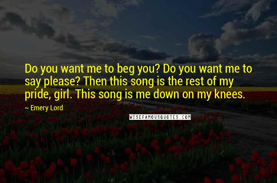 Emery Lord Quotes: Do you want me to beg you? Do you want me to say please? Then this song is the rest of my pride, girl. This song is me down on my knees.