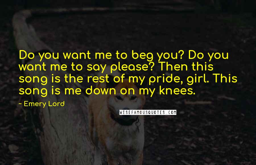 Emery Lord Quotes: Do you want me to beg you? Do you want me to say please? Then this song is the rest of my pride, girl. This song is me down on my knees.