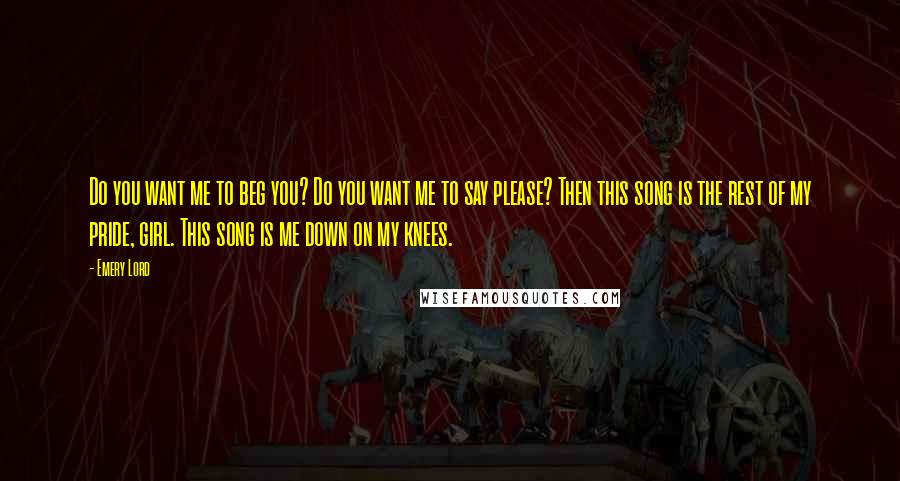 Emery Lord Quotes: Do you want me to beg you? Do you want me to say please? Then this song is the rest of my pride, girl. This song is me down on my knees.