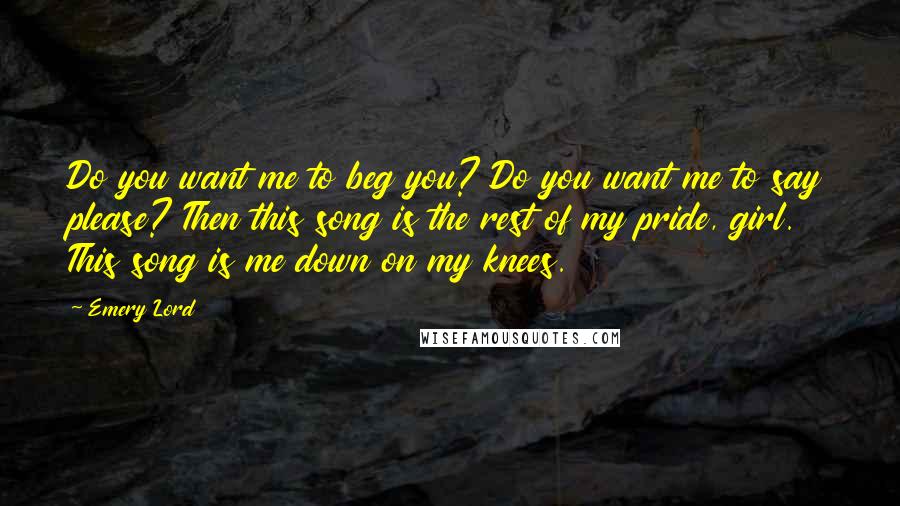 Emery Lord Quotes: Do you want me to beg you? Do you want me to say please? Then this song is the rest of my pride, girl. This song is me down on my knees.