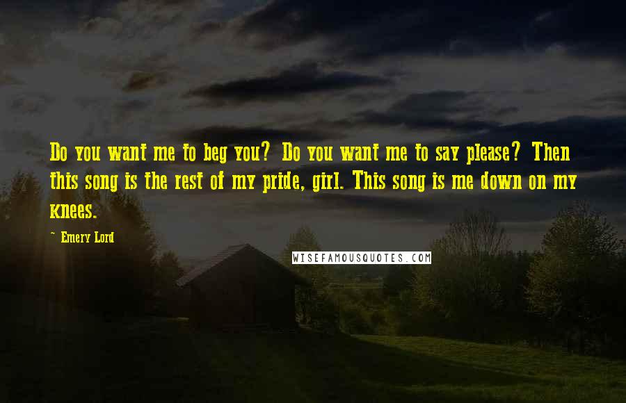 Emery Lord Quotes: Do you want me to beg you? Do you want me to say please? Then this song is the rest of my pride, girl. This song is me down on my knees.