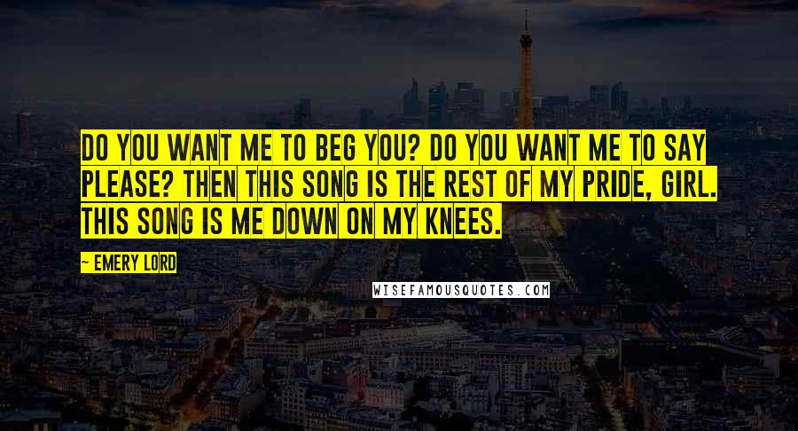 Emery Lord Quotes: Do you want me to beg you? Do you want me to say please? Then this song is the rest of my pride, girl. This song is me down on my knees.