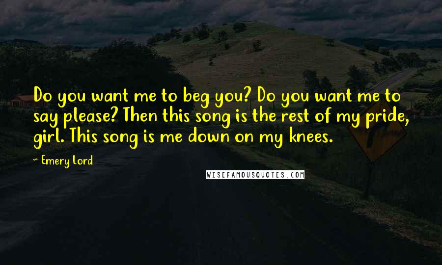 Emery Lord Quotes: Do you want me to beg you? Do you want me to say please? Then this song is the rest of my pride, girl. This song is me down on my knees.