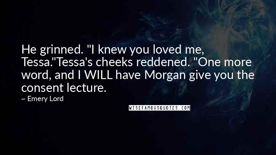 Emery Lord Quotes: He grinned. "I knew you loved me, Tessa."Tessa's cheeks reddened. "One more word, and I WILL have Morgan give you the consent lecture.