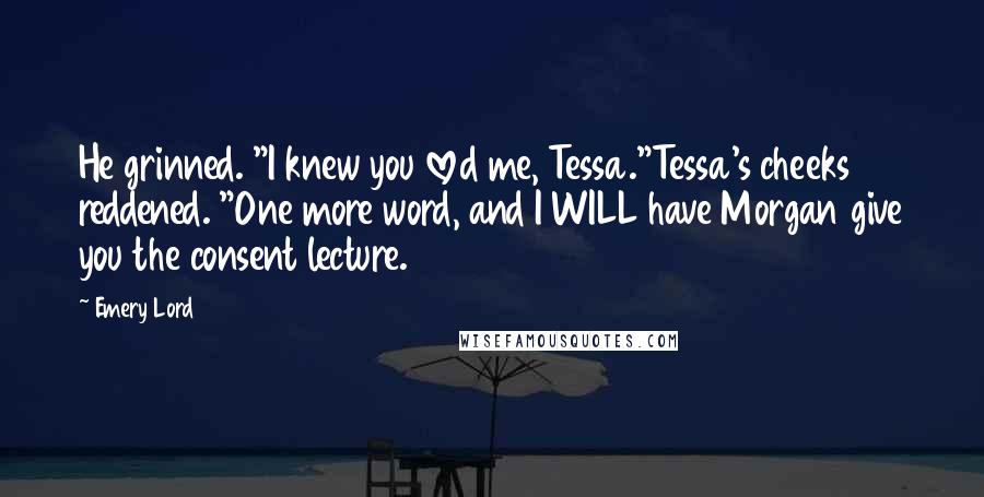 Emery Lord Quotes: He grinned. "I knew you loved me, Tessa."Tessa's cheeks reddened. "One more word, and I WILL have Morgan give you the consent lecture.