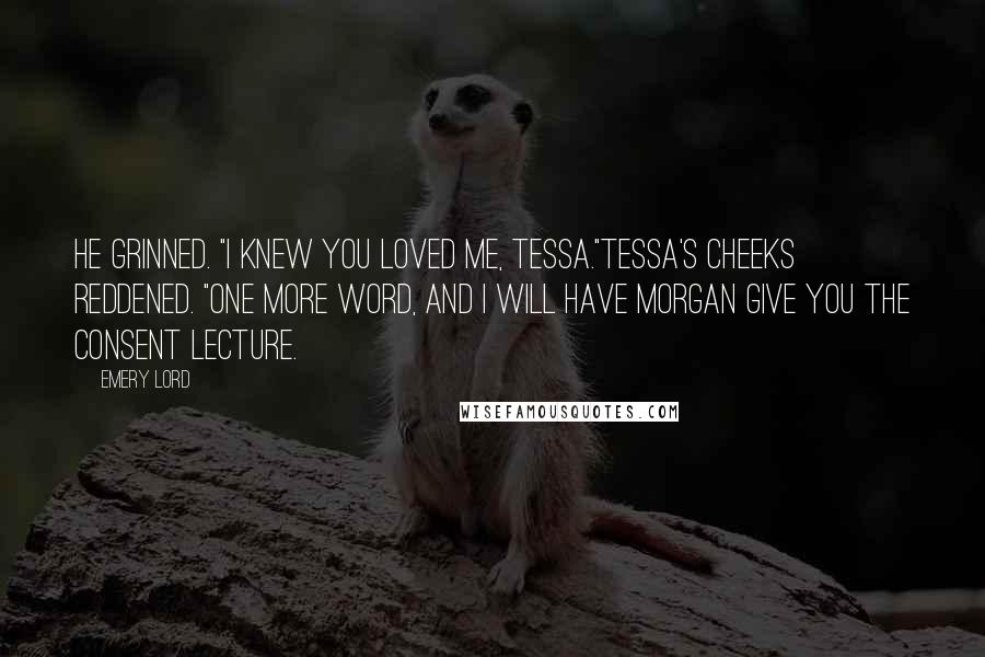 Emery Lord Quotes: He grinned. "I knew you loved me, Tessa."Tessa's cheeks reddened. "One more word, and I WILL have Morgan give you the consent lecture.