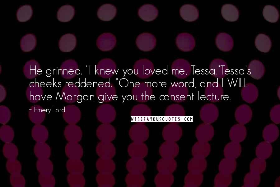 Emery Lord Quotes: He grinned. "I knew you loved me, Tessa."Tessa's cheeks reddened. "One more word, and I WILL have Morgan give you the consent lecture.