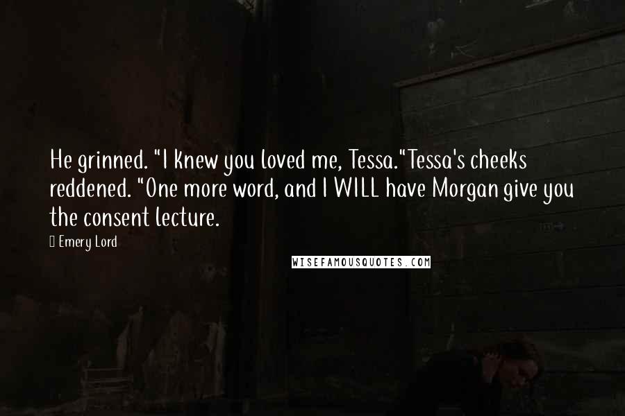 Emery Lord Quotes: He grinned. "I knew you loved me, Tessa."Tessa's cheeks reddened. "One more word, and I WILL have Morgan give you the consent lecture.