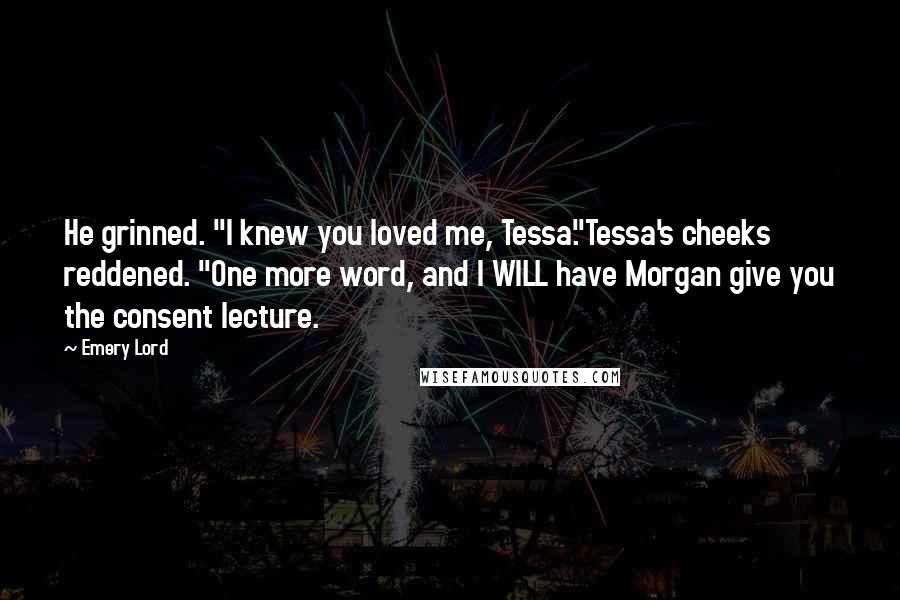 Emery Lord Quotes: He grinned. "I knew you loved me, Tessa."Tessa's cheeks reddened. "One more word, and I WILL have Morgan give you the consent lecture.