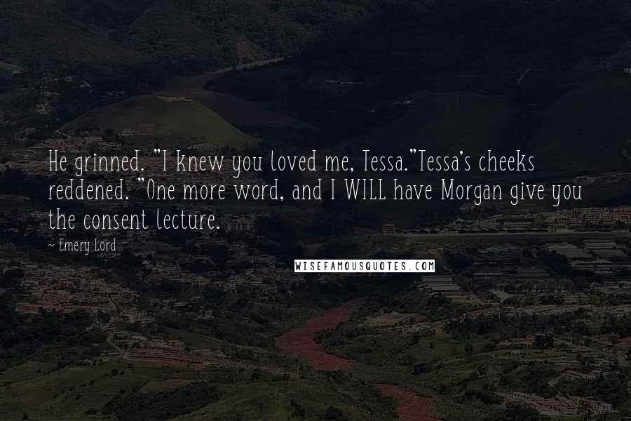 Emery Lord Quotes: He grinned. "I knew you loved me, Tessa."Tessa's cheeks reddened. "One more word, and I WILL have Morgan give you the consent lecture.