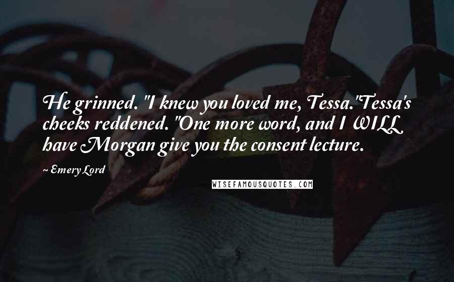 Emery Lord Quotes: He grinned. "I knew you loved me, Tessa."Tessa's cheeks reddened. "One more word, and I WILL have Morgan give you the consent lecture.