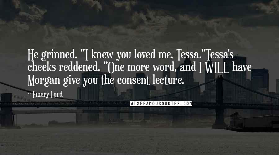 Emery Lord Quotes: He grinned. "I knew you loved me, Tessa."Tessa's cheeks reddened. "One more word, and I WILL have Morgan give you the consent lecture.