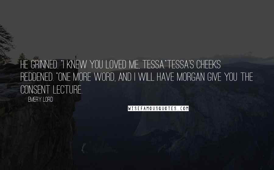 Emery Lord Quotes: He grinned. "I knew you loved me, Tessa."Tessa's cheeks reddened. "One more word, and I WILL have Morgan give you the consent lecture.