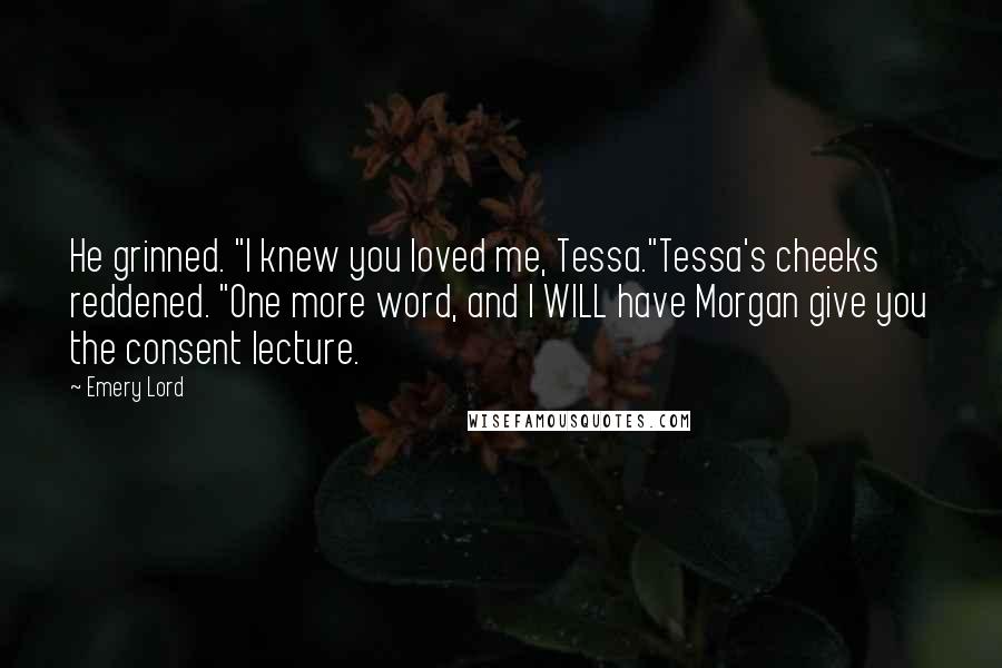 Emery Lord Quotes: He grinned. "I knew you loved me, Tessa."Tessa's cheeks reddened. "One more word, and I WILL have Morgan give you the consent lecture.