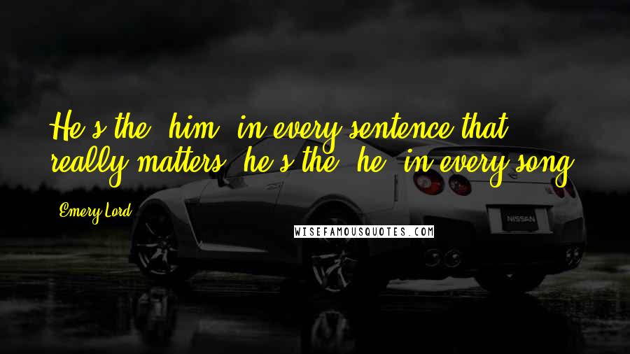 Emery Lord Quotes: He's the 'him' in every sentence that really matters; he's the 'he' in every song.