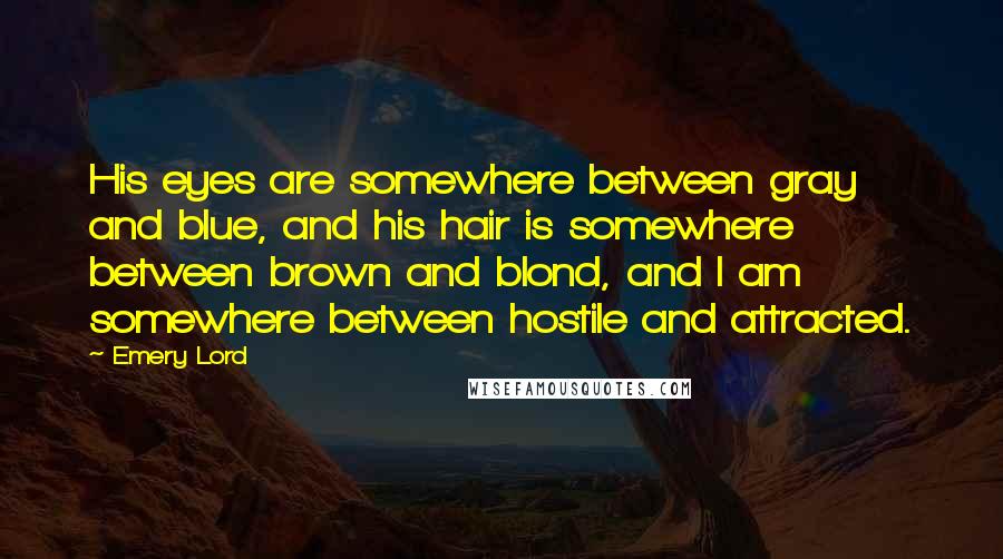 Emery Lord Quotes: His eyes are somewhere between gray and blue, and his hair is somewhere between brown and blond, and I am somewhere between hostile and attracted.