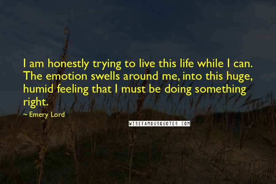 Emery Lord Quotes: I am honestly trying to live this life while I can. The emotion swells around me, into this huge, humid feeling that I must be doing something right.