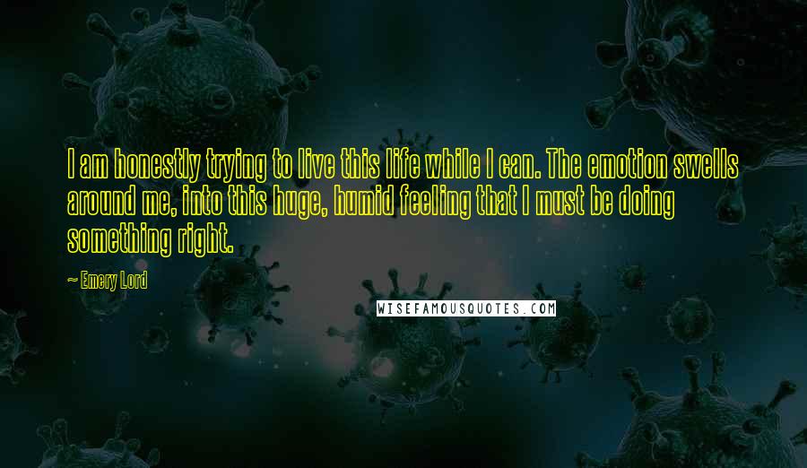 Emery Lord Quotes: I am honestly trying to live this life while I can. The emotion swells around me, into this huge, humid feeling that I must be doing something right.