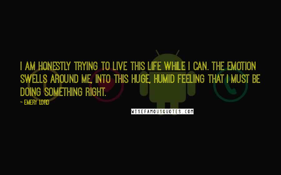 Emery Lord Quotes: I am honestly trying to live this life while I can. The emotion swells around me, into this huge, humid feeling that I must be doing something right.