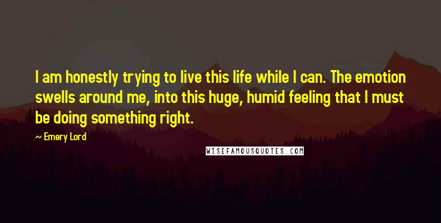 Emery Lord Quotes: I am honestly trying to live this life while I can. The emotion swells around me, into this huge, humid feeling that I must be doing something right.