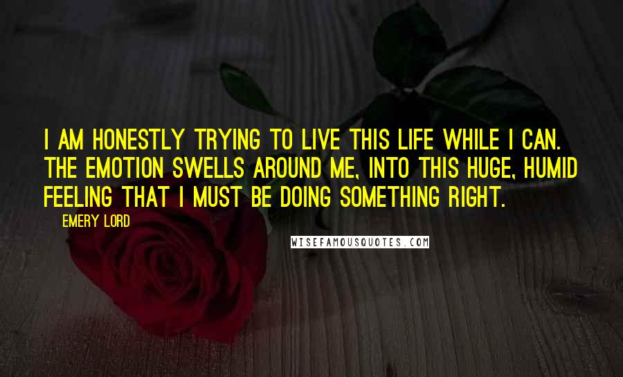 Emery Lord Quotes: I am honestly trying to live this life while I can. The emotion swells around me, into this huge, humid feeling that I must be doing something right.