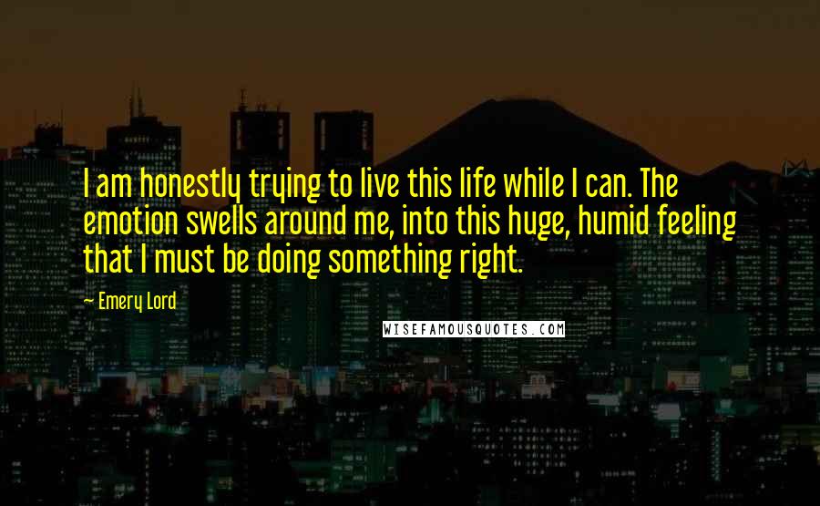 Emery Lord Quotes: I am honestly trying to live this life while I can. The emotion swells around me, into this huge, humid feeling that I must be doing something right.