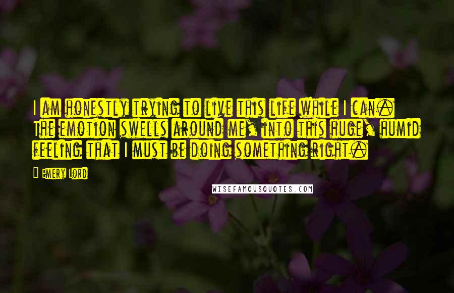 Emery Lord Quotes: I am honestly trying to live this life while I can. The emotion swells around me, into this huge, humid feeling that I must be doing something right.