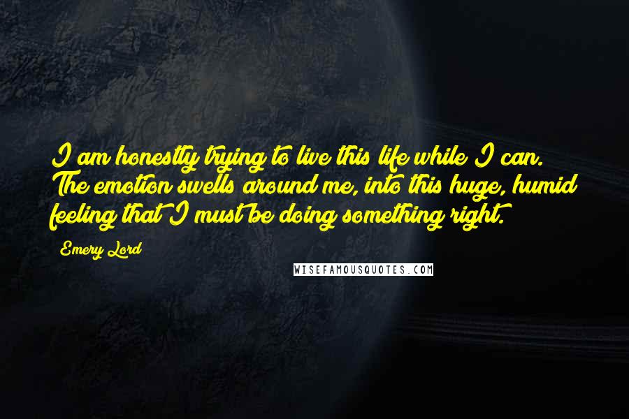 Emery Lord Quotes: I am honestly trying to live this life while I can. The emotion swells around me, into this huge, humid feeling that I must be doing something right.