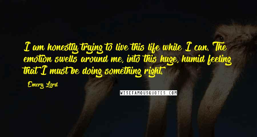 Emery Lord Quotes: I am honestly trying to live this life while I can. The emotion swells around me, into this huge, humid feeling that I must be doing something right.