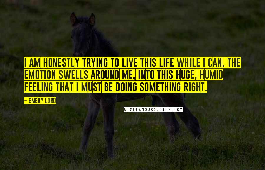 Emery Lord Quotes: I am honestly trying to live this life while I can. The emotion swells around me, into this huge, humid feeling that I must be doing something right.