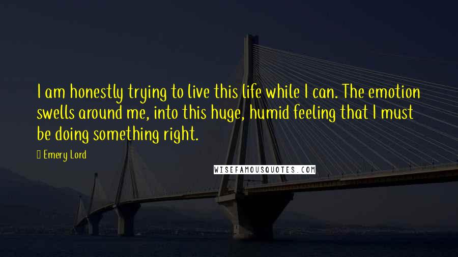 Emery Lord Quotes: I am honestly trying to live this life while I can. The emotion swells around me, into this huge, humid feeling that I must be doing something right.