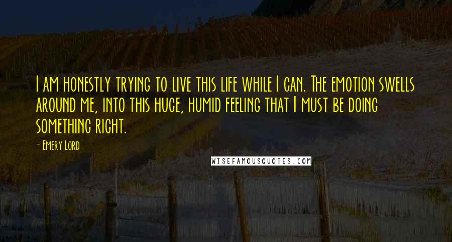 Emery Lord Quotes: I am honestly trying to live this life while I can. The emotion swells around me, into this huge, humid feeling that I must be doing something right.