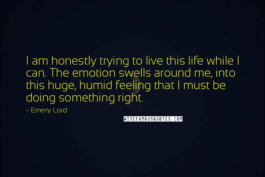 Emery Lord Quotes: I am honestly trying to live this life while I can. The emotion swells around me, into this huge, humid feeling that I must be doing something right.