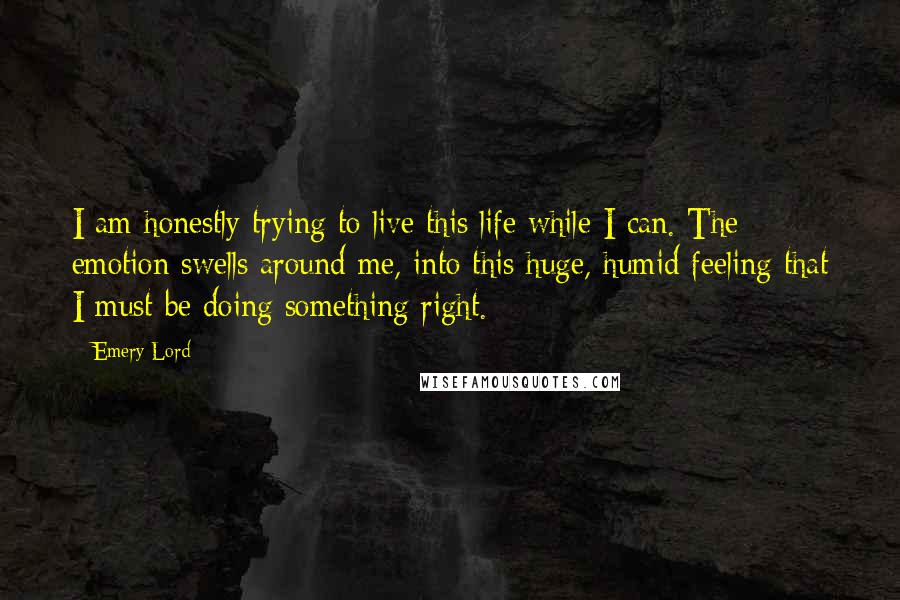 Emery Lord Quotes: I am honestly trying to live this life while I can. The emotion swells around me, into this huge, humid feeling that I must be doing something right.
