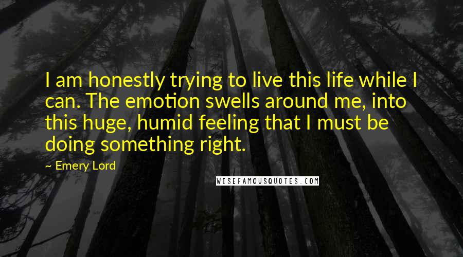 Emery Lord Quotes: I am honestly trying to live this life while I can. The emotion swells around me, into this huge, humid feeling that I must be doing something right.