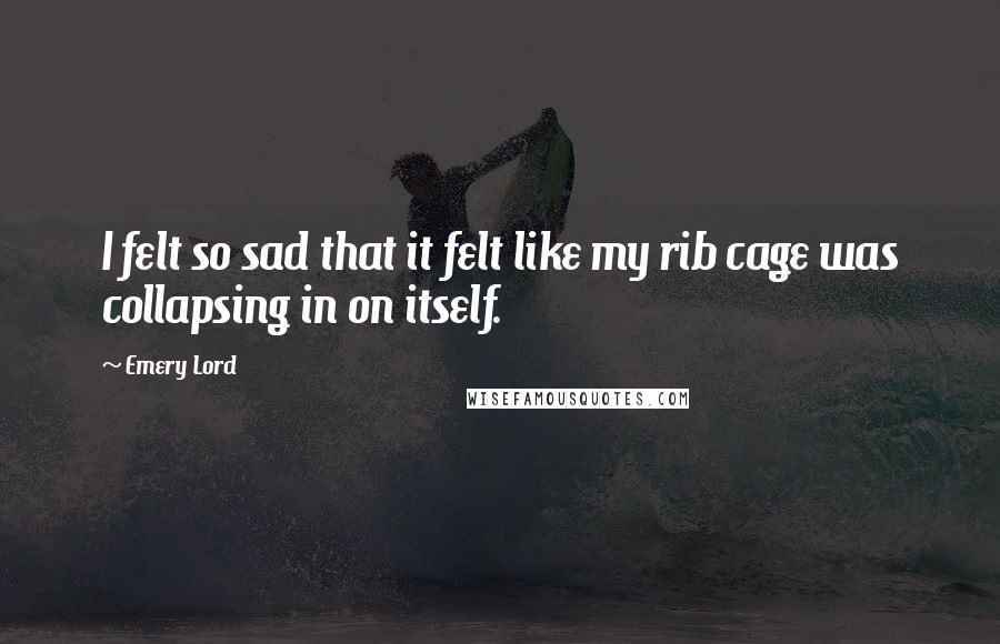Emery Lord Quotes: I felt so sad that it felt like my rib cage was collapsing in on itself.
