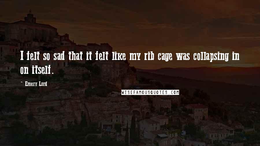 Emery Lord Quotes: I felt so sad that it felt like my rib cage was collapsing in on itself.