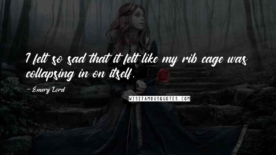 Emery Lord Quotes: I felt so sad that it felt like my rib cage was collapsing in on itself.
