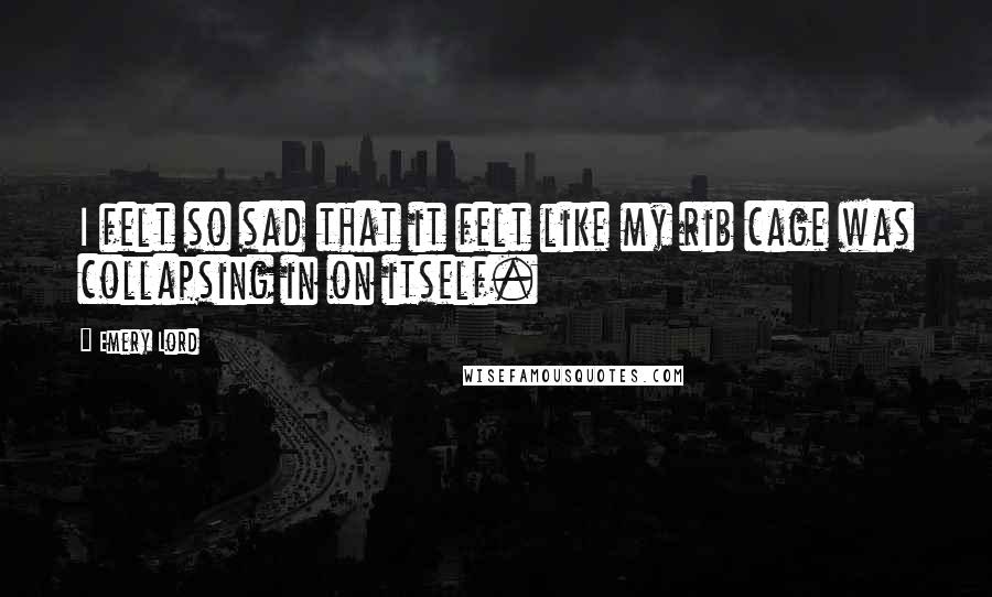 Emery Lord Quotes: I felt so sad that it felt like my rib cage was collapsing in on itself.