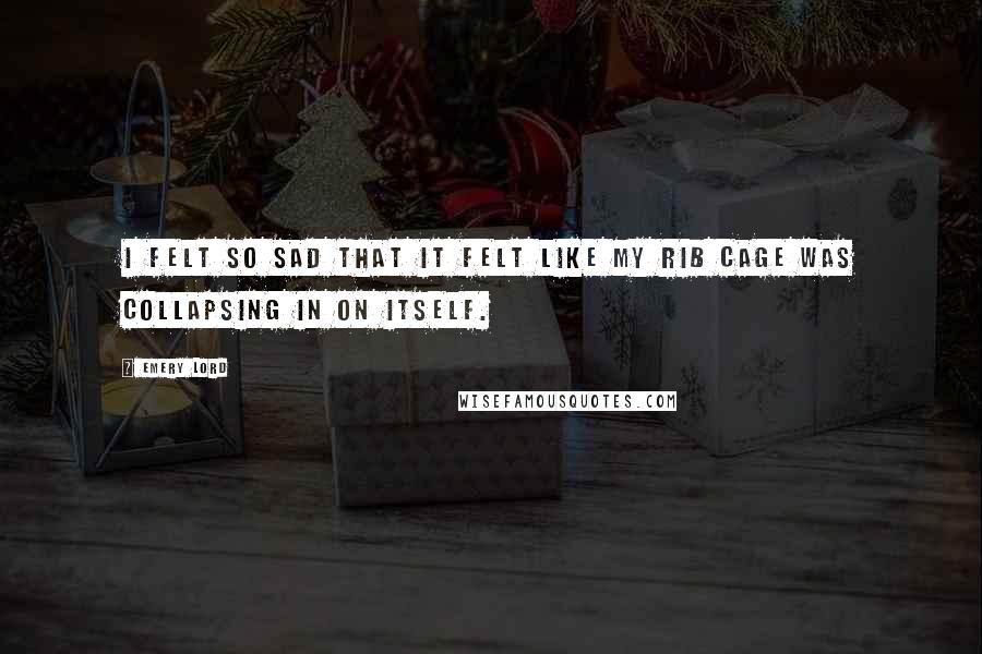 Emery Lord Quotes: I felt so sad that it felt like my rib cage was collapsing in on itself.