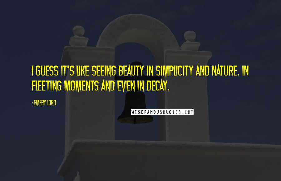 Emery Lord Quotes: I guess it's like seeing beauty in simplicity and nature. In fleeting moments and even in decay.