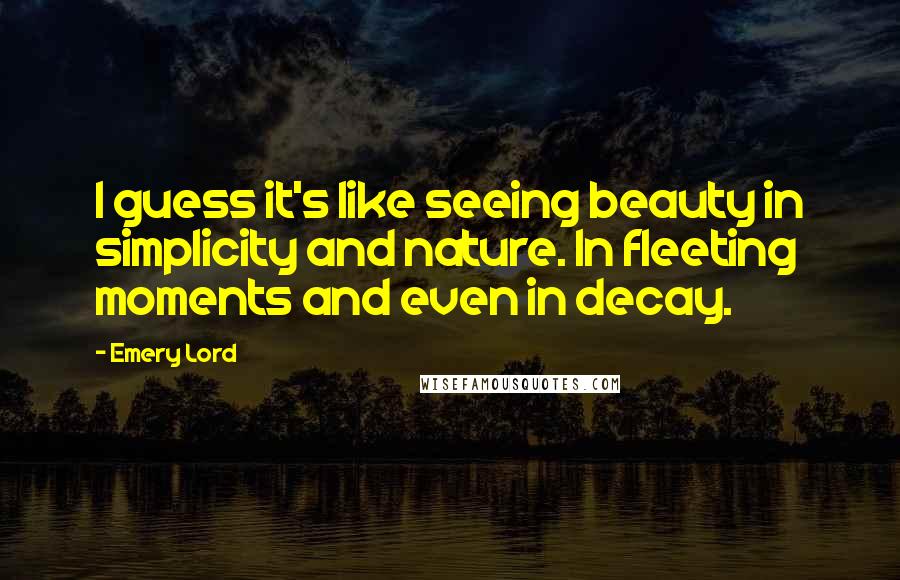 Emery Lord Quotes: I guess it's like seeing beauty in simplicity and nature. In fleeting moments and even in decay.