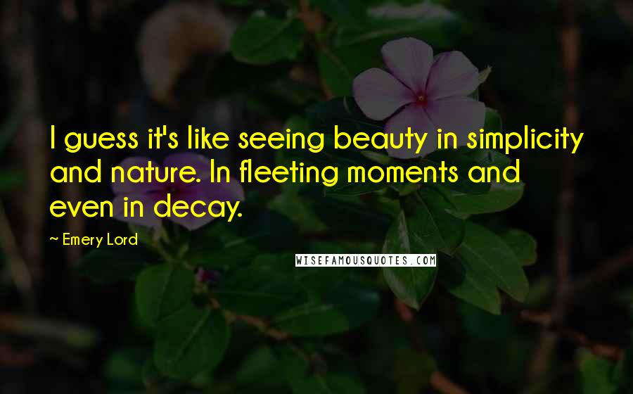 Emery Lord Quotes: I guess it's like seeing beauty in simplicity and nature. In fleeting moments and even in decay.