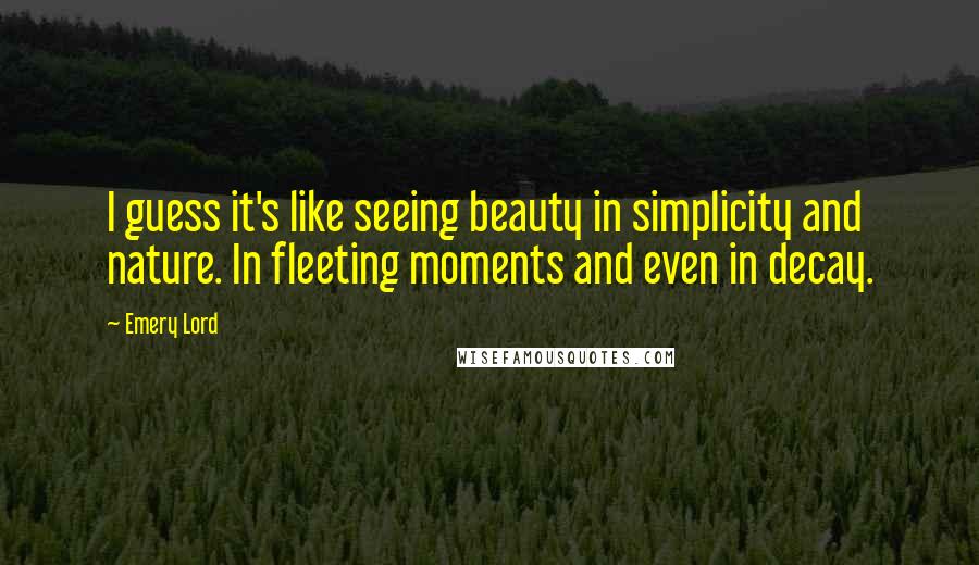 Emery Lord Quotes: I guess it's like seeing beauty in simplicity and nature. In fleeting moments and even in decay.