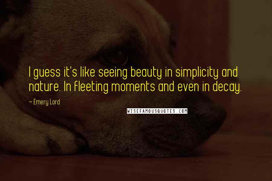 Emery Lord Quotes: I guess it's like seeing beauty in simplicity and nature. In fleeting moments and even in decay.