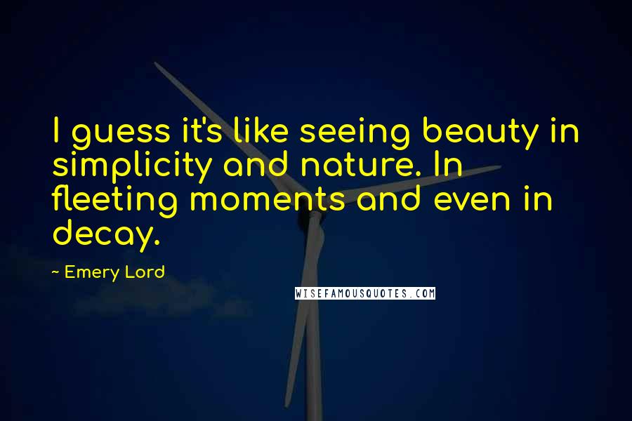 Emery Lord Quotes: I guess it's like seeing beauty in simplicity and nature. In fleeting moments and even in decay.