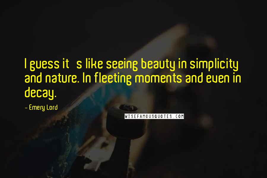 Emery Lord Quotes: I guess it's like seeing beauty in simplicity and nature. In fleeting moments and even in decay.